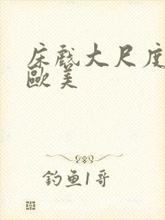 床戏大尺度网站欧美