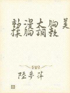 动漫大胸美女被揉胸调教