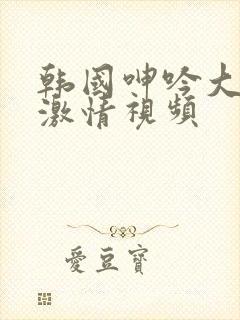 韩国呻吟大尺度激情视频