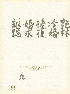 离婚后冷艳总裁跪求复婚林悦叶可卿免费阅读