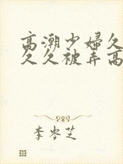 高潮少妇久久久久久被弄高潮