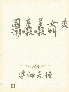 国产美女爽到高潮嗷嗷叫封面