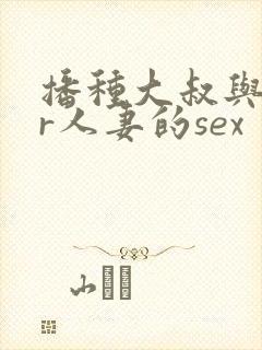 播种大叔与ntr人妻的sex