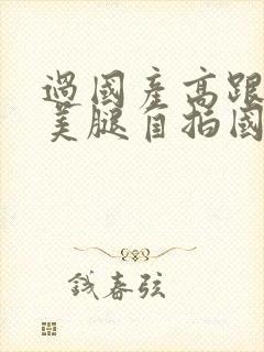 过国产高跟丝袜美腿自拍国语