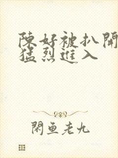 陈好被扒开双腿猛烈进入