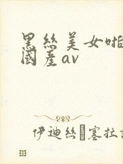 黑丝美女啪啪啪国产av