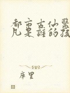 都市古仙医叶不凡是谁的孩子