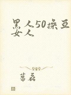 黑人50操亚洲女人