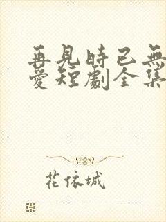 再见时已无恨无爱短剧全集大结局