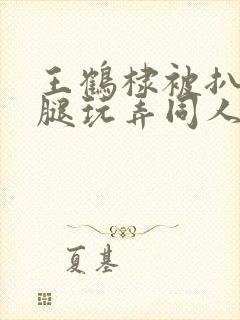 王鹤棣被扒开双腿玩弄同人文