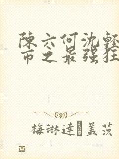 陈六何沈轻舞都市之最强狂兵最新章节封面