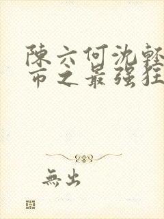 陈六何沈轻舞都市之最强狂兵最新章节封面