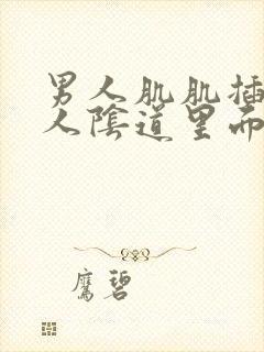 男人肌肌插入女人阴道里面视频