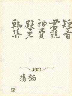 韩殿神君短剧全集免费观看高清