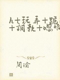 h+玩弄+跪趴+调教+嗯啊全文封面