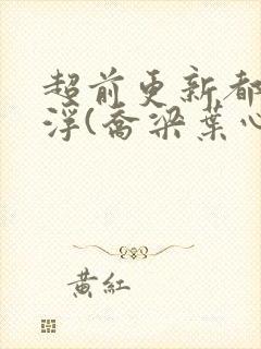 超前更新都市沉浮(乔梁叶心仪)又名:做局