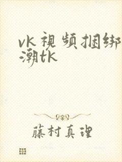 vk视频捆绑高潮tk