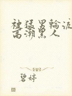 被猛男轮流澡到高潮黑人