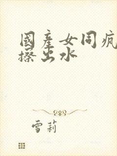 国产女同疯狂摩擦出水