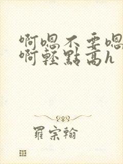 啊嗯不要嗯啊疼啊轻点高h