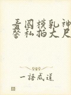 看国模乳神张雪馨私拍大尺度视频