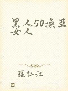 黑人50操亚洲女人