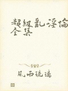 超级乱淫伦小说全集