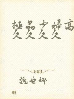 极品少妇高潮久久久久久