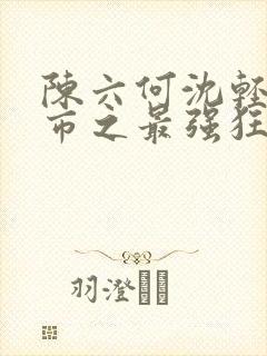 陈六何沈轻舞都市之最强狂兵