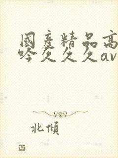 国产精品高潮呻吟久久久av鲁大师