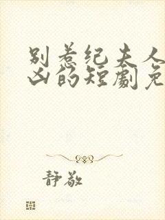 别惹纪夫人她超凶的短剧免费观看全集