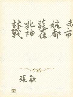 林北苏婉 超级战神在都市