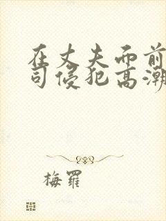 在丈夫面前被上司侵犯高潮