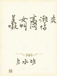 美女高潮爽得嗷嗷叫网站
