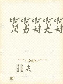 啊啊啊啊啊不要用力好大好爽视频