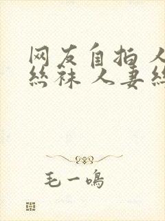 网友自拍 人妻丝袜 人妻丝袜