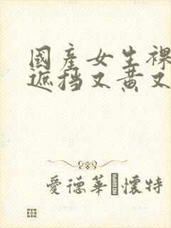 国产女生裸体无遮挡又黄又爽