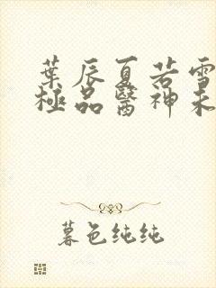 叶辰夏若雪都市极品医神未删减版