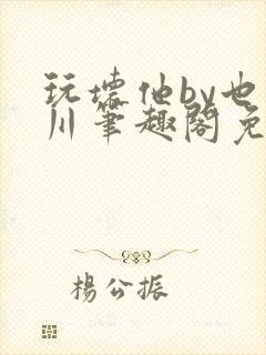玩坏他by也山川笔趣阁免费阅读全文