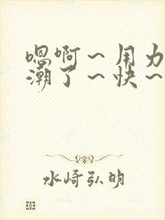 嗯啊～用力～高潮了～快～啊小说