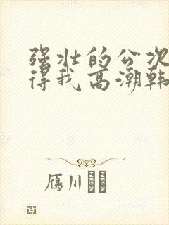 强壮的公次次弄得我高潮韩国电影