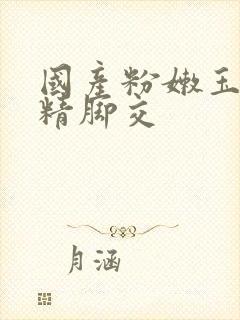 国产粉嫩玉足榨精脚交