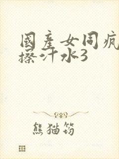 国产女同疯狂摩擦汁水3