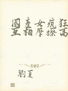 国产女疯狂女同互相摩擦高潮