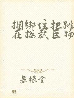 捆绑住把跳蛋绑在总裁巨物折磨小说