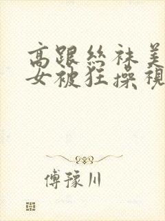 高跟丝袜美腿美女被狂操视频