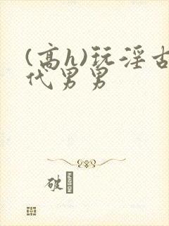 (高h)玩淫古代男男