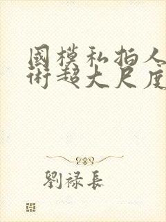 国模私拍人体艺术超大尺度套图