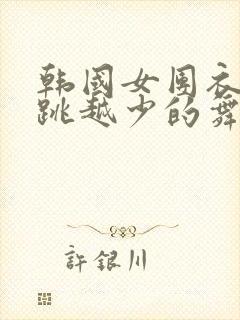 韩国女团衣服越跳越少的舞蹈