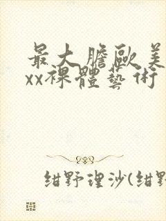 最大胆欧美xxxx裸体艺术